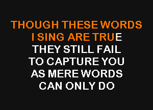 THOUGH THESEWORDS
I SING ARETRUE
THEY STILL FAIL
TO CAPTUREYOU
AS MEREWORDS

CAN ONLY D0