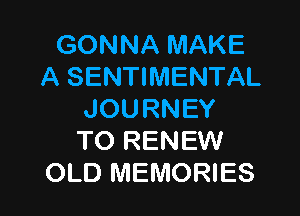 GONNAMAKE
A SENTIMENTAL

JOURNEY
TO RENEW
OLD MEMORIES