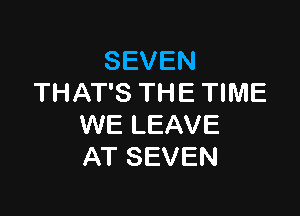 SEVEN
THAT'S THE TIME

WE LEAVE
AT SEVEN