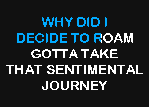 WHY DID I
DECIDE TO ROAM
GOTTA TAKE
THAT SENTIMENTAL
JOURNEY