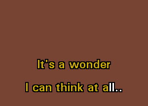It's a wonder

I can think at all..