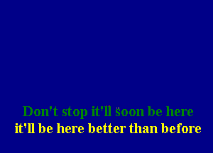 Don't stop it'll Soon be here
it'll be here better than before