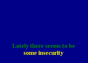 Lately there seems to be
some insecurity