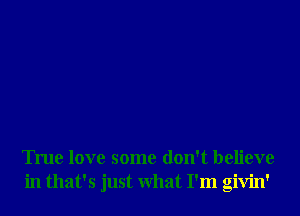 True love some don't believe
in that's just What I'm givin'