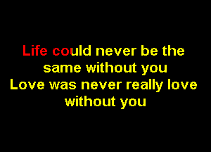 Life could never be the
same without you

Love was never really love
without you