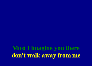 Must I imagine you there
don't walk away from me