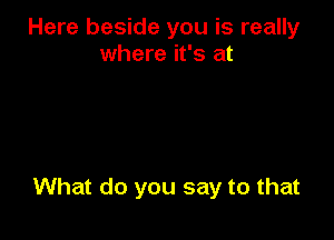 Here beside you is really
where it's at

What do you say to that