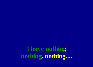 I have nothing
nothing, nothing...