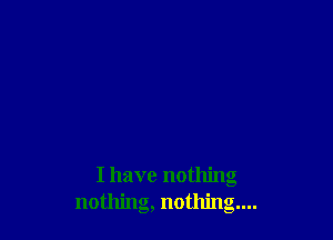 I have nothing
nothing, nothing...