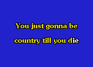 You just gonna be

country till you die