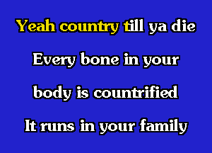 Yeah country till ya die
Every bone in your
body is countrified

It runs in your family