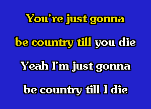 You're just gonna
be country till you die
Yeah I'm just gonna

be country till I die