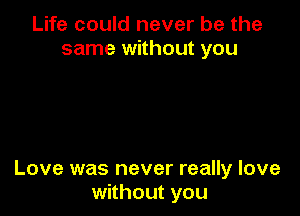 Life could never be the
same without you

Love was never really love
without you