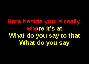 Here beside you is really
where it's at

What do you say to that
What do you say