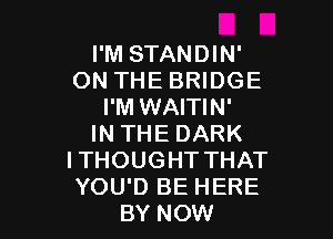 I'M STANDIN'
ON THE BRIDGE
I'M WAITIN'

IN THE DARK
I THOUGHT THAT
YOU'D BE HERE
BY NOW