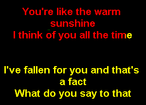 You're like the warm
sunshine
I think of you all the time

I've fallen for you and that's
a fact
What do you say to that