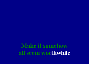 Make it somehow
all seem worthwhile