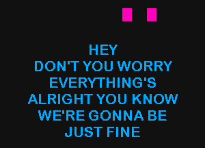 HEY
DON'T YOU WORRY

EVERYTHING'S
ALRIGHT YOU KNOW
WE'RE GONNA BE
JUST FINE