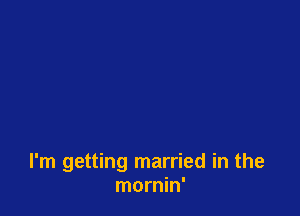 I'm getting married in the
mornin'
