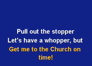 Pull out the stopper

Let's have a Whopper, but

Get me to the Church on
time!