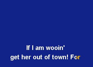 If I am wooin'
get her out of town! For