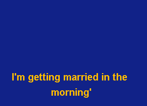 I'm getting married in the
morning'