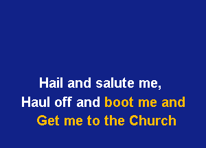 Hail and salute me,

Haul off and boot me and
Get me to the Church