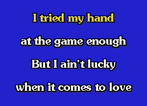 I tried my hand
at the game enough
But I ain't lucky

when it comes to love