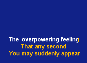 The overpowering feeling
That any second
You may suddenly appear