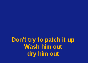 Don't try to patch it up
Wash him out
dry him out