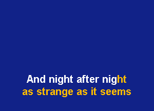 And night after night
as strange as it seems