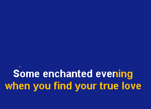 S-ome enchanted evening
when you find your true love