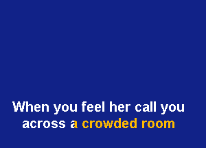 When you feel her call you
across a crowded room