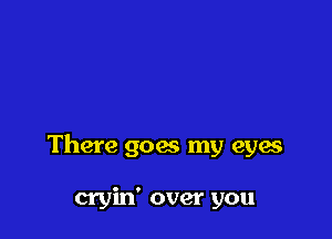 There goes my eyes

cryin' over you