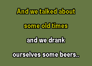 And we talked about
some old times

and we drank

ourselves some beers..