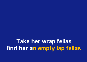 Take her wrap fellas
find her an empty lap fellas