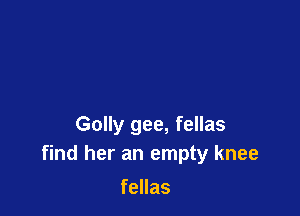 Golly gee, fellas
find her an empty knee

fellas