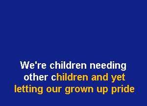 We're children needing
other children and yet
letting our grown up pride