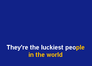 They're the luckiest people
in the world