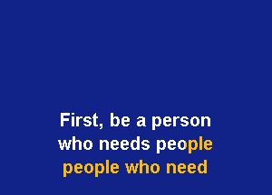 First, be a person
who needs people
people who need