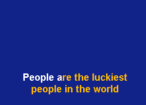 People are the luckiest
people in the world