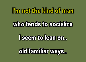 I'm not the kind of man
who tends to socialize

lseem to lean on..

old familiar ways..