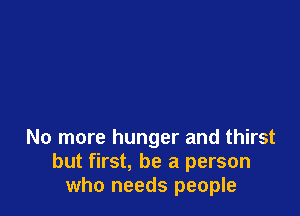 No more hunger and thirst
but first, be a person
who needs people