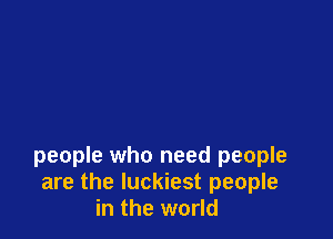 people who need people
are the luckiest people
in the world