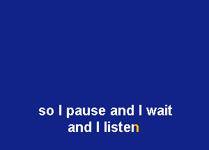 so I pause and I wait
and I listen