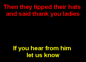 Then they tipped their hats
and said thank you ladies

If you hear from him
let us know