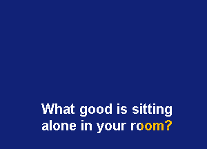 What good is sitting
alone in your room?