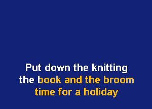 Put down the knitting
the book and the broom
time for a holiday