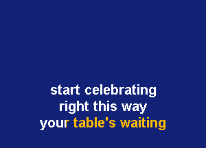 start celebrating
right this way
your table's waiting