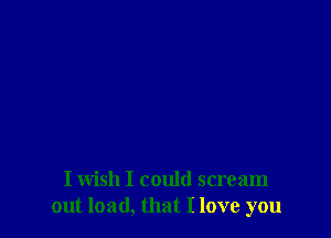 I wish I could scream
out load, that I love you